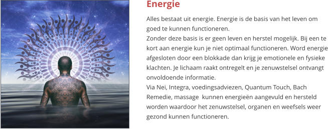 Energie Alles bestaat uit energie. Energie is de basis van het leven om goed te kunnen functioneren. Zonder deze basis is er geen leven en herstel mogelijk. Bij een te kort aan energie kun je niet optimaal functioneren. Word energie afgesloten door een blokkade dan krijg je emotionele en fysieke klachten. Je lichaam raakt ontregelt en je zenuwstelsel ontvangt onvoldoende informatie. Via Nei, Integra, voedingsadviezen, Quantum Touch, Bach Remedie, massage  kunnen energieën aangevuld en hersteld worden waardoor het zenuwstelsel, organen en weefsels weer gezond kunnen functioneren.