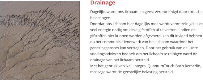 Drainage Dagelijks wordt ons lichaam en geest verontreinigd door toxische belastingen. Doordat ons lichaam hier dagelijks mee wordt verontreinigd, is er veel energie nodig om deze gifstoffen af te voeren.  Indien de gifstoffen niet kunnen worden afgevoerd, kan dit invloed hebben op het communicatienetwerk van het lichaam waardoor het genezingsproces kan vertragen. Door het gebruik van de juiste voedingsadviezen bedoelt om het lichaam te reinigen word de drainage van het lichaam hersteld. Met het gebruik van Nei, Integra, QuantumTouch Bach Remedie, massage wordt de geestelijke belasting hersteld.