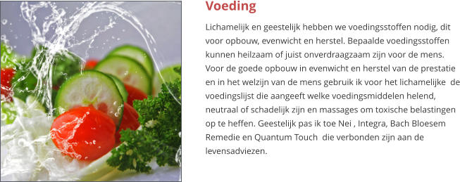 Voeding Lichamelijk en geestelijk hebben we voedingsstoffen nodig, dit voor opbouw, evenwicht en herstel. Bepaalde voedingsstoffen kunnen heilzaam of juist onverdraagzaam zijn voor de mens. Voor de goede opbouw in evenwicht en herstel van de prestatie en in het welzijn van de mens gebruik ik voor het lichamelijke  de voedingslijst die aangeeft welke voedingsmiddelen helend, neutraal of schadelijk zijn en massages om toxische belastingen op te heffen. Geestelijk pas ik toe Nei , Integra, Bach Bloesem Remedie en Quantum Touch  die verbonden zijn aan de levensadviezen.