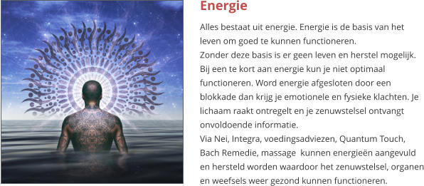 Energie Alles bestaat uit energie. Energie is de basis van het leven om goed te kunnen functioneren. Zonder deze basis is er geen leven en herstel mogelijk. Bij een te kort aan energie kun je niet optimaal functioneren. Word energie afgesloten door een blokkade dan krijg je emotionele en fysieke klachten. Je lichaam raakt ontregelt en je zenuwstelsel ontvangt onvoldoende informatie. Via Nei, Integra, voedingsadviezen, Quantum Touch, Bach Remedie, massage  kunnen energieën aangevuld en hersteld worden waardoor het zenuwstelsel, organen en weefsels weer gezond kunnen functioneren.