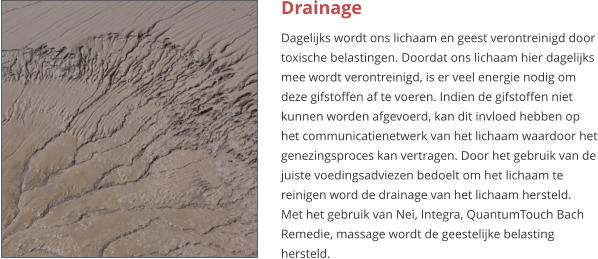 Drainage Dagelijks wordt ons lichaam en geest verontreinigd door toxische belastingen. Doordat ons lichaam hier dagelijks mee wordt verontreinigd, is er veel energie nodig om deze gifstoffen af te voeren. Indien de gifstoffen niet kunnen worden afgevoerd, kan dit invloed hebben op het communicatienetwerk van het lichaam waardoor het genezingsproces kan vertragen. Door het gebruik van de juiste voedingsadviezen bedoelt om het lichaam te reinigen word de drainage van het lichaam hersteld. Met het gebruik van Nei, Integra, QuantumTouch Bach Remedie, massage wordt de geestelijke belasting hersteld.