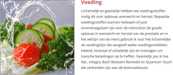 Voeding Lichamelijk en geestelijk hebben we voedingsstoffen nodig dit voor opbouw, evenwicht en herstel. Bepaalde voedingsstoffen kunnen heilzaam of juist onverdraagzaam zijn voor de mens.Voor de goede opbouw in evenwicht en herstel van de prestatie en in het welzijn van de mens gebruik ik voor het lichamelijke  de voedingslijst die aangeeft welke voedingsmiddelen helend, neutraal of schadelijk zijn en massages om toxische belastingen op te heffen. Geestelijk pas ik toe Nei , Integra, Bach Bloesem Remedie en Quantum Touch  die verbonden zijn aan de levensadviezen.