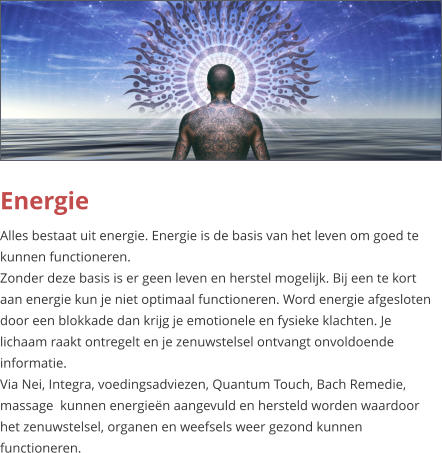 Energie Alles bestaat uit energie. Energie is de basis van het leven om goed te kunnen functioneren. Zonder deze basis is er geen leven en herstel mogelijk. Bij een te kort aan energie kun je niet optimaal functioneren. Word energie afgesloten door een blokkade dan krijg je emotionele en fysieke klachten. Je lichaam raakt ontregelt en je zenuwstelsel ontvangt onvoldoende informatie. Via Nei, Integra, voedingsadviezen, Quantum Touch, Bach Remedie, massage  kunnen energieën aangevuld en hersteld worden waardoor het zenuwstelsel, organen en weefsels weer gezond kunnen functioneren.