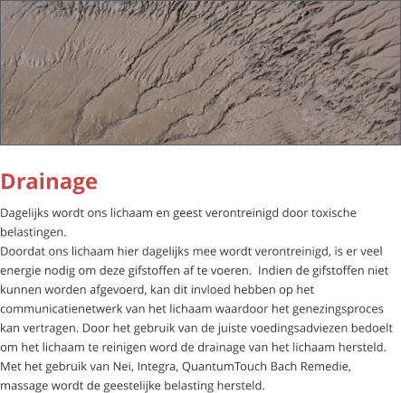 Drainage Dagelijks wordt ons lichaam en geest verontreinigd door toxische belastingen. Doordat ons lichaam hier dagelijks mee wordt verontreinigd, is er veel energie nodig om deze gifstoffen af te voeren.  Indien de gifstoffen niet kunnen worden afgevoerd, kan dit invloed hebben op het communicatienetwerk van het lichaam waardoor het genezingsproces kan vertragen. Door het gebruik van de juiste voedingsadviezen bedoelt om het lichaam te reinigen word de drainage van het lichaam hersteld. Met het gebruik van Nei, Integra, QuantumTouch Bach Remedie, massage wordt de geestelijke belasting hersteld.