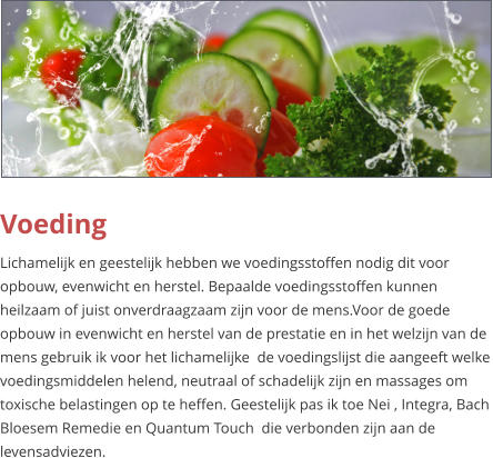 Voeding Lichamelijk en geestelijk hebben we voedingsstoffen nodig dit voor opbouw, evenwicht en herstel. Bepaalde voedingsstoffen kunnen heilzaam of juist onverdraagzaam zijn voor de mens.Voor de goede opbouw in evenwicht en herstel van de prestatie en in het welzijn van de mens gebruik ik voor het lichamelijke  de voedingslijst die aangeeft welke voedingsmiddelen helend, neutraal of schadelijk zijn en massages om toxische belastingen op te heffen. Geestelijk pas ik toe Nei , Integra, Bach Bloesem Remedie en Quantum Touch  die verbonden zijn aan de levensadviezen.